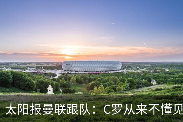 太阳报曼联跟队：C罗从来不懂见好就收 葡萄牙不上他可能更均衡